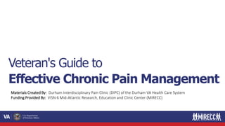 Materials Created By: Durham Interdisciplinary Pain Clinic (DIPC) of the Durham VA Health Care System
Funding Provided By: VISN 6 Mid-Atlantic Research, Education and Clinic Center (MIRECC)
Veteran's Guide to
Effective Chronic Pain Management
 