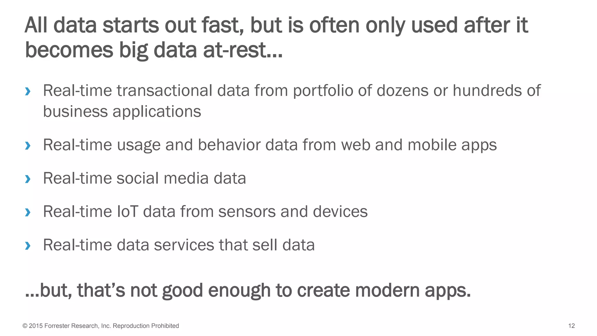 © 2015 Forrester Research, Inc. Reproduction Prohibited 12
All data starts out fast, but is often only used after it
becomes big data at-rest…
› Real-time transactional data from portfolio of dozens or hundreds of
business applications
› Real-time usage and behavior data from web and mobile apps
› Real-time social media data
› Real-time IoT data from sensors and devices
› Real-time data services that sell data
…but, that’s not good enough to create modern apps.
 