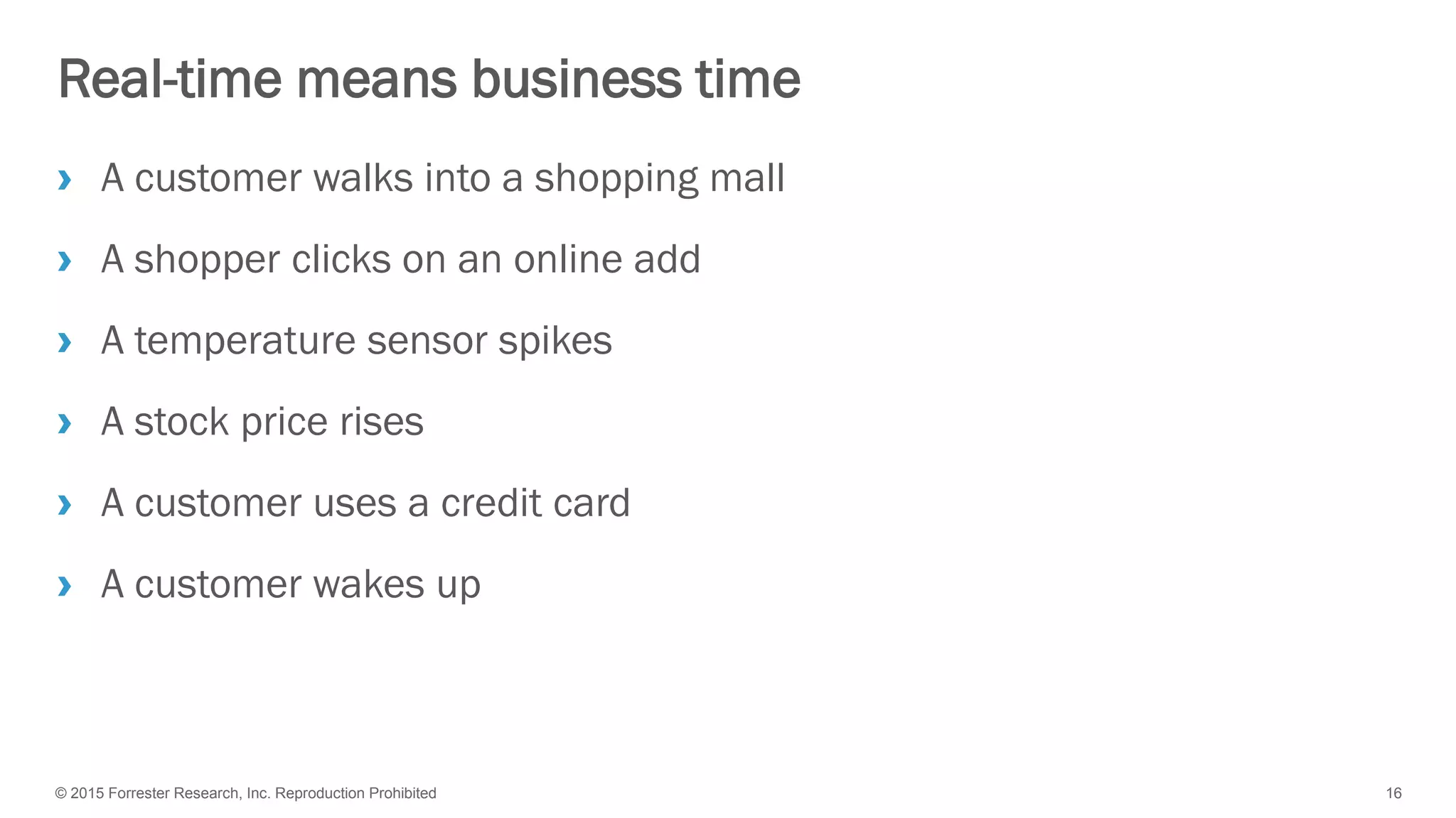 © 2015 Forrester Research, Inc. Reproduction Prohibited 16
Real-time means business time
› A customer walks into a shopping mall
› A shopper clicks on an online add
› A temperature sensor spikes
› A stock price rises
› A customer uses a credit card
› A customer wakes up
 