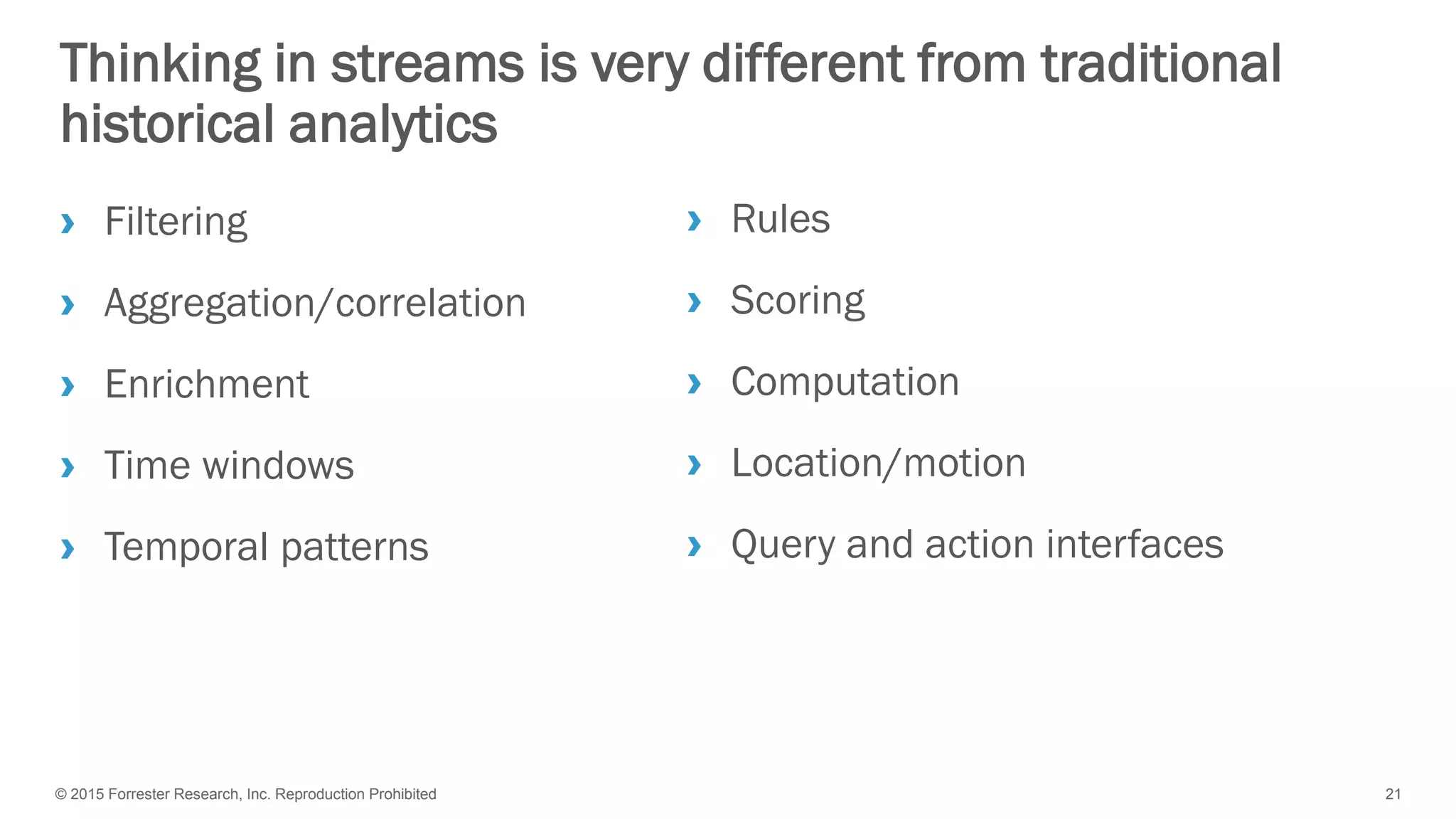 © 2015 Forrester Research, Inc. Reproduction Prohibited 21
Thinking in streams is very different from traditional
historical analytics
› Filtering
› Aggregation/correlation
› Enrichment
› Time windows
› Temporal patterns
› Rules
› Scoring
› Computation
› Location/motion
› Query and action interfaces
 