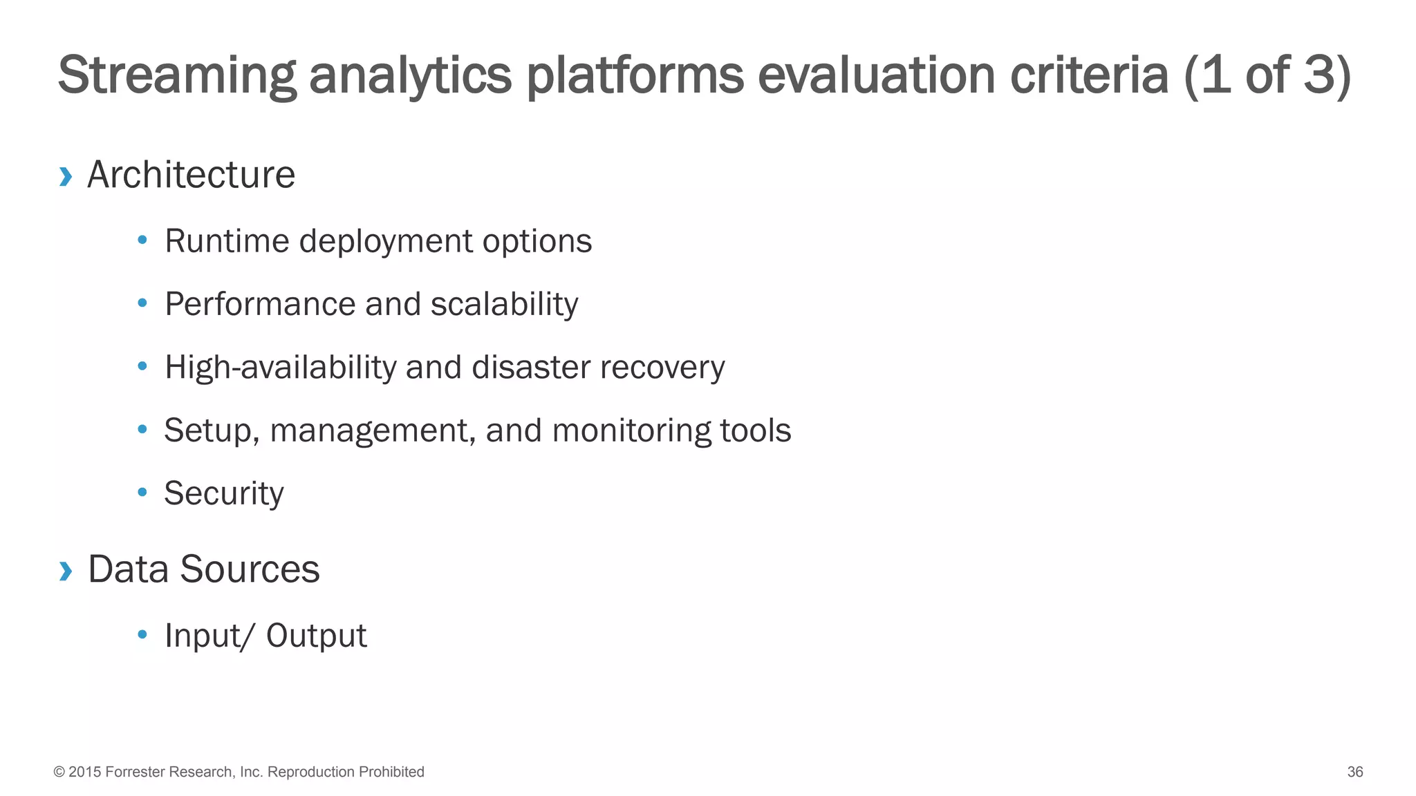 © 2015 Forrester Research, Inc. Reproduction Prohibited 36
Streaming analytics platforms evaluation criteria (1 of 3)
› Architecture
• Runtime deployment options
• Performance and scalability
• High-availability and disaster recovery
• Setup, management, and monitoring tools
• Security
› Data Sources
• Input/ Output
 