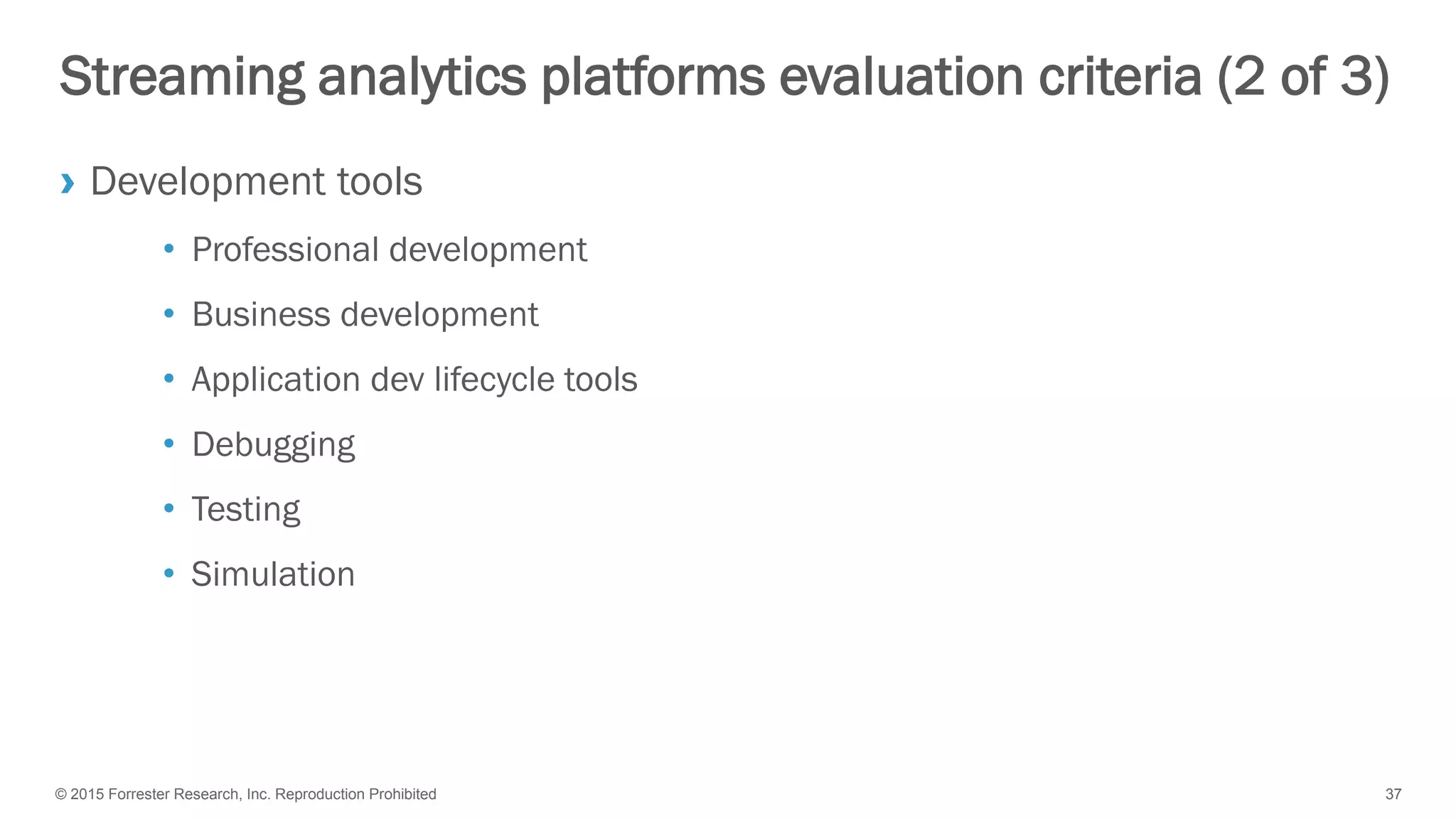 © 2015 Forrester Research, Inc. Reproduction Prohibited 37
Streaming analytics platforms evaluation criteria (2 of 3)
› Development tools
• Professional development
• Business development
• Application dev lifecycle tools
• Debugging
• Testing
• Simulation
 