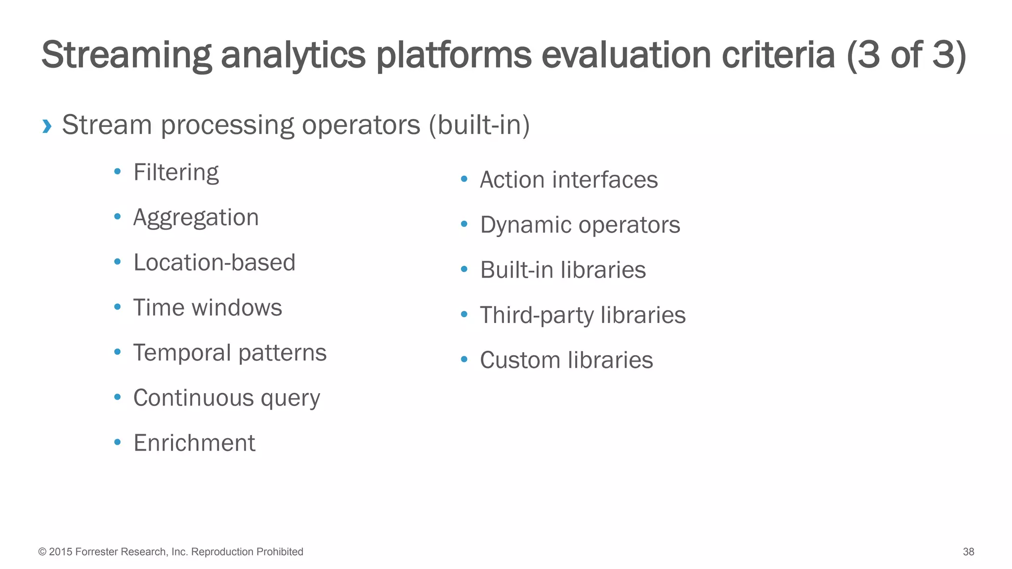 © 2015 Forrester Research, Inc. Reproduction Prohibited 38
Streaming analytics platforms evaluation criteria (3 of 3)
› Stream processing operators (built-in)
• Filtering
• Aggregation
• Location-based
• Time windows
• Temporal patterns
• Continuous query
• Enrichment
• Action interfaces
• Dynamic operators
• Built-in libraries
• Third-party libraries
• Custom libraries
 