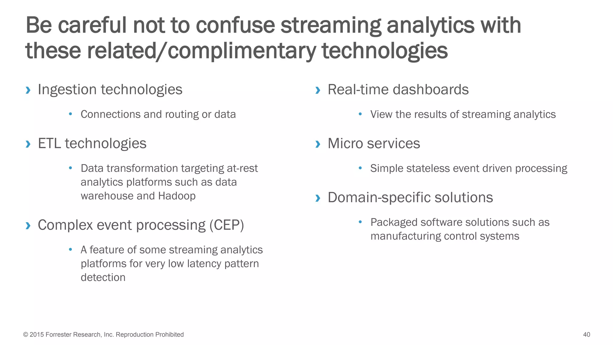 © 2015 Forrester Research, Inc. Reproduction Prohibited 40
Be careful not to confuse streaming analytics with
these related/complimentary technologies
› Ingestion technologies
• Connections and routing or data
› ETL technologies
• Data transformation targeting at-rest
analytics platforms such as data
warehouse and Hadoop
› Complex event processing (CEP)
• A feature of some streaming analytics
platforms for very low latency pattern
detection
› Real-time dashboards
• View the results of streaming analytics
› Micro services
• Simple stateless event driven processing
› Domain-specific solutions
• Packaged software solutions such as
manufacturing control systems
 