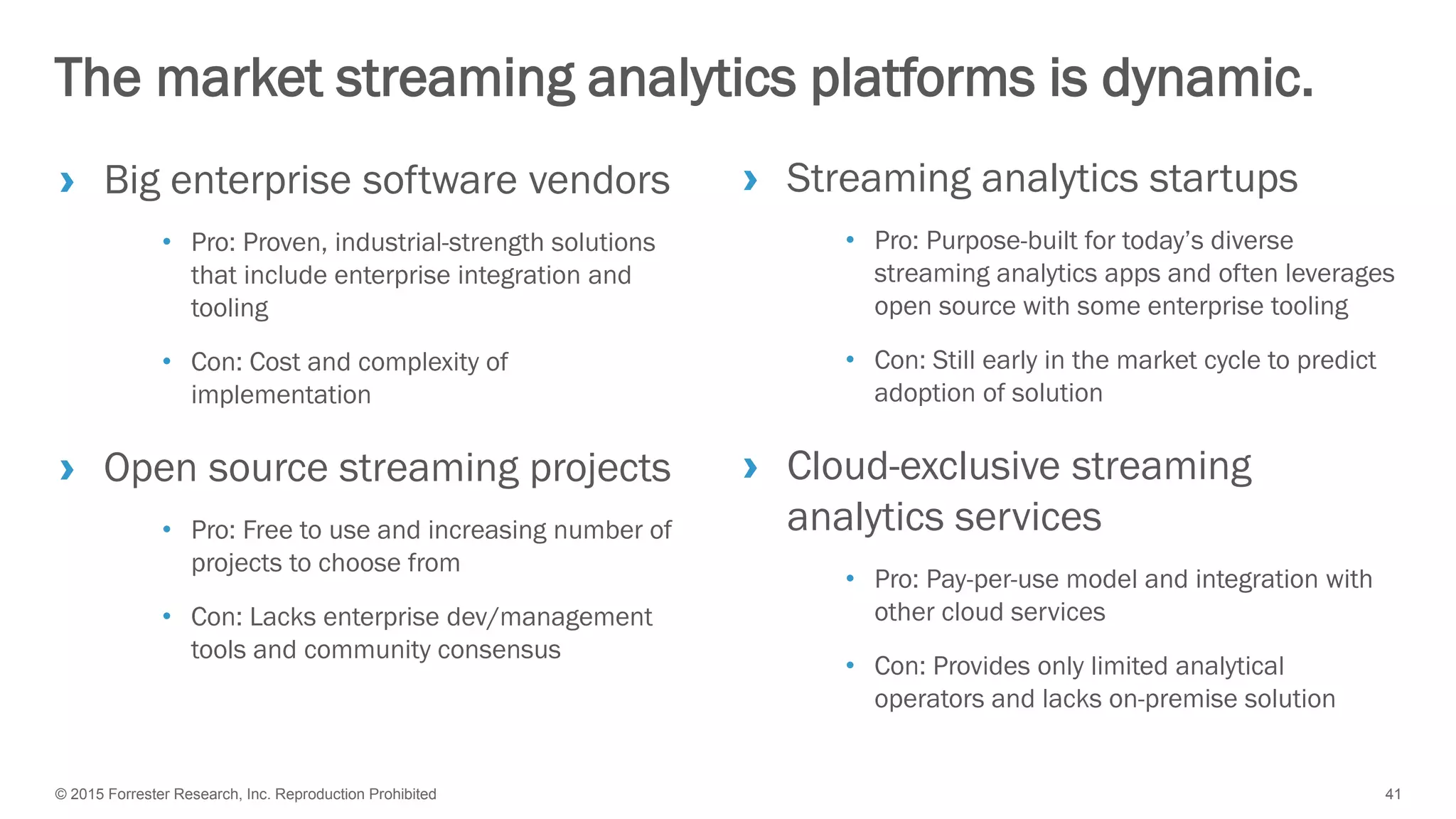 © 2015 Forrester Research, Inc. Reproduction Prohibited 41
› Big enterprise software vendors
• Pro: Proven, industrial-strength solutions
that include enterprise integration and
tooling
• Con: Cost and complexity of
implementation
› Open source streaming projects
• Pro: Free to use and increasing number of
projects to choose from
• Con: Lacks enterprise dev/management
tools and community consensus
The market streaming analytics platforms is dynamic.
› Streaming analytics startups
• Pro: Purpose-built for today’s diverse
streaming analytics apps and often leverages
open source with some enterprise tooling
• Con: Still early in the market cycle to predict
adoption of solution
› Cloud-exclusive streaming
analytics services
• Pro: Pay-per-use model and integration with
other cloud services
• Con: Provides only limited analytical
operators and lacks on-premise solution
 