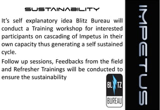 Sustainability
It’s self explanatory idea Blitz Bureau will
conduct a Training workshop for interested
participants on cascading of Impetus in their
own capacity thus generating a self sustained
cycle.
Follow up sessions, Feedbacks from the field
and Refresher Trainings will be conducted to
ensure the sustainability

 