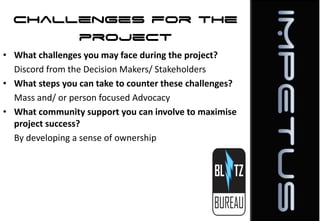 Challenges for the
project
• What challenges you may face during the project?
Discord from the Decision Makers/ Stakeholders
• What steps you can take to counter these challenges?
Mass and/ or person focused Advocacy
• What community support you can involve to maximise
project success?
By developing a sense of ownership

 