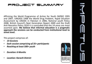 Project Summary
Affirming the World Programme of Action for Youth (WPAY) 1995
and 2007, UNGASS 1998 the World Drug Problem, Rapid Situation
Assessment by UNODC in Pakistan in 2006, National youth Policy
2008, British Council’s Next Generation Report 2009 and the Draft
Anti-Narcotics Policy 2010 it is concluded that the 14 areas are most
asserted upon. We believe that informal education is a pragmatic
approach the sessions can be conducted from institutional level to
street level.
This project comprises of:
• 14 Sessions
• Each session comprising of 35+ participants
• Reaching at least 500+ youth
• Duration: 6 Months
• Location: Karachi District

 