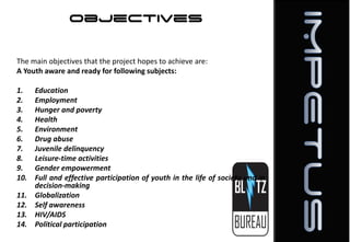 Objectives
The main objectives that the project hopes to achieve are:
A Youth aware and ready for following subjects:
1.
2.
3.
4.
5.
6.
7.
8.
9.
10.
11.
12.
13.
14.

Education
Employment
Hunger and poverty
Health
Environment
Drug abuse
Juvenile delinquency
Leisure-time activities
Gender empowerment
Full and effective participation of youth in the life of society and in
decision-making
Globalization
Self awareness
HIV/AIDS
Political participation

 