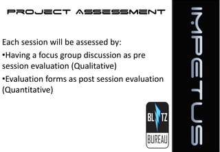 Project Assessment
Each session will be assessed by:
•Having a focus group discussion as pre
session evaluation (Qualitative)
•Evaluation forms as post session evaluation
(Quantitative)

 