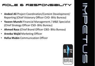 Role & Responsibility
• Andeel Ali Project Coordination/Content Development/
Reporting (Chief Visionary Officer CVO- Blitz Bureau)
• Yaseen Munshi Financial Management / M&E Specialist
(Chief Strategy Officer CSO- Blitz Bureau)
• Ahmed Raza (Chief Brand Officer CBO- Blitz Bureau)
• Areeba Wajid Marketing Officer
• Hafsa Mubin Communication Officer

 