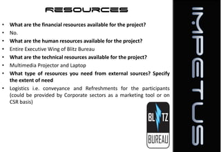 Resources
•
•
•
•
•
•
•

What are the financial resources available for the project?
No.
What are the human resources available for the project?
Entire Executive Wing of Blitz Bureau
What are the technical resources available for the project?
Multimedia Projector and Laptop
What type of resources you need from external sources? Specify
the extent of need
• Logistics i.e. conveyance and Refreshments for the participants
(could be provided by Corporate sectors as a marketing tool or on
CSR basis)

 