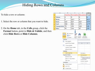 Hiding Rows and Columns
To hide a row or column:
1. Select the row or column that you want to hide.
2. On the Home tab, in the Cells group, click the
Format button, point to Hide & Unhide, and then
click Hide Rows or Hide Columns.
 