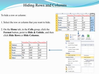Hiding Rows and Columns
To hide a row or column:
1. Select the row or column that you want to hide.
2. On the Home tab, in the Cells group, click the
Format button, point to Hide & Unhide, and then
click Hide Rows or Hide Columns.
 