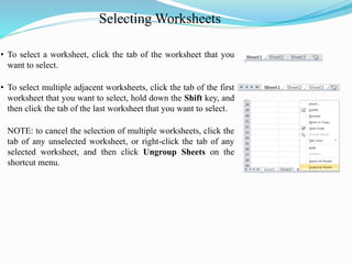 Selecting Worksheets
• To select a worksheet, click the tab of the worksheet that you
want to select.
• To select multiple adjacent worksheets, click the tab of the first
worksheet that you want to select, hold down the Shift key, and
then click the tab of the last worksheet that you want to select.
NOTE: to cancel the selection of multiple worksheets, click the
tab of any unselected worksheet, or right-click the tab of any
selected worksheet, and then click Ungroup Sheets on the
shortcut menu.
 