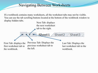 Navigating Between Worksheets
First Tab: displays the
first worksheet tab in
the workbook.
Previous Tab: Displays the
previous worksheet tab to
the left.
Next Tab: displays
the next worksheet
tab to the right.
Last Tab: Displays the
last worksheet tab in the
workbook.
If a workbook contains many worksheets, all the worksheet tabs may not be visible.
You can use the tab scrolling buttons located at the bottom of the workbook window to
display hidden tabs.
 