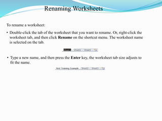 Renaming Worksheets
• Type a new name, and then press the Enter key, the worksheet tab size adjusts to
fit the name.
To rename a worksheet:
• Double-click the tab of the worksheet that you want to rename. Or, right-click the
worksheet tab, and then click Rename on the shortcut menu. The worksheet name
is selected on the tab.
 