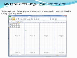 MS Excel Views - Page Break Preview View
Displays a preview of where pages will break when the worksheet is printed. Use this view
to easily adjust page breaks.
 