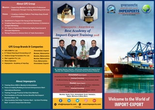 www.impexperts.cominfo@impexperts.com
T & C Apply
*
Impexperts - Awarded as
Best Academy ofBest Academy of
Import-Export TrainingImport-Export Training 20182018
Impexperts - Awarded as
Best Academy of
Import-Export Training 2018
Mr. Vaibhav Sharma, Director - GFE Group, meeting with Gujarat Chief
Minister Shri Vijaybhai Rupani to Discuss Various Industry Initiatives
Ahmedabad (Import-Export)
2-B, 2nd Floor, B. D. Patel House, Near Sardar Patel Colony,Naranpura, Ahmedabad 380014.
(Clearing & Forwarding)
505, Mahakant Building, Opp. VS Hospital, Ashram Road, Paldi, Ahmedabad, 380006.
Mumbai (Import-Export)
C -109, Antophill Warehousing Complex, V. I. T. Rd., Near Lloyds Towers , Wadala (East),
Mumbai – 400 037 / +91-22-24112175 / 24113715
(Clearing & Forwarding)
14, Sethi Mansion, 12, Kumtha Street, Ballard Estate, Mumbai – 400 001.
+91-22-2261 2727 / 28 /+91-22-2261272
Mumbai, Nasik, Pune, Ahmedabad, Surat, Vadodara,
Rajkot, Mehsana & Many More..
IMPEXPERTSACADEMY OF IMPORT EXPORT
(A UNIT OF GFE GROUP)
अकेडमे ी ऑफ़ इ पोट ए सपोट
Welcome to the World of
IMPORT-EXPORT
GFE Group Brands & Companies
GFE EXIM Pvt. Ltd. Ahmedabad, Gujarat
K T Desai Clearing & Forwarding LLP Mumbai, Maharashtra
Ambica Cargo Forwarders Pvt. Ltd. Mumbai, Maharashtra
Star Logistics Pvt. Ltd. Mumbai, Maharashtra
Ellora Opticians Pune, Maharashtra
Impexperts - Academy of Imp-Exp. Ahmedabad, Gujarat
About Impexperts
Training Since 2006 in Mumbai & Ahmedabad.
Focus on helping Budding & Current Entrepreneurs Start
International Business.
Training Through Practical & Real time Methods.
First Academy to Provide Various Benefits that Support
Only Academy that Helps Trainees Start - Up Exim Providing
Business Start - Up.
Start - to end in house Exim Services.
About GFE Group
Mission :- Supporting Members to Succeed in Professional
Endeavours Through Training, Networking & Services.
Vision :- Creating a Unified Platform That Helps Easy Growth
of an Entrepreneur.
& Digital Marketing.
Established to Support the Young & Fast Generation.
Strong Presence in Various Govt. & Trade Associations.
Educated Dignitaries.
37+ Years of Experience Helmed by Highly Experienced &
Creating Opportunities in International Business, E-Commerce
 