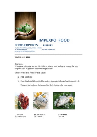 IMPEXPO FOOD
FOOD EXPORTS ------- SUPPLIES
41, EGNATIAS AVENUE, 15122, ATHENS – GREECE
TEL. 0030 2108065352 FAX:0030 2108065314
INFO@IMPEXPOSTEELTRADING.COM
WINTER, 2013 -2014
Dear sirs,
With great pleasure, we hereby inform you of our ability to supply the best
Organic food as per our below listed products:
GREEK FOOD! THE FOOD OF THE GODS!
A. FISH SECTION
1. Fished daily right from the blue waters of Aegean & Ionian Sea the most fresh
Fish and Sea food and the famous Red Rock Lobsters for your needs.
LOBSTER SEA BREAM SEA BASS
SIZE: 500grs -1 Kilo 200 – 1000 kgs 200 - 1000
 