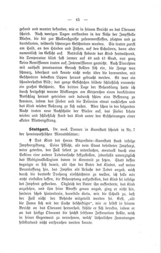 45
gefunbunbrnunterbefunben,tuteerin feinernEeri$t onbo6Dberomt
f$rieb. noü benigenEogenentftonbentn ber rtäY1ebergmpffteue
Elofen, bie big 3ur sollnufigröfie3ufommenffoffen,progtenunb3u
bunfelroten,teiltoeifefgtoor6en6efstoirentourben. eie traten6uerlt
am $aa, on ben.$önbenunb$ü[en, ouf benGdlultern,bonnober
nament[i$irn @efi$touf. Itotürltg ftebertebo6,Rinbfortloöfrenb,
bie lemperoturb[iebfoft immer oui 40 unb41 @rob,nur gona
fleinesemiffionentuatenouf,gntermiffionengornigt. Ituütgiorrloen
rnit aolalt penetrontem@erugfte[ten iiü ein, bie gungeroor
lü1war6,Ieberlortunb fonnteniüt, rcer überbiebrennenben,mtt
@ef$toürenbebedtdnSippeneroul gebro$ttoerben.Ga tuor ein
f$ouber!altelEiIb; boBgon3eGefigtgenbilbeteiülieülidr nunmer
ein grofieg6ef$ruür. 2Im brittenEogeber EefTonblungotte iü
burdlfortgefefttoorme2siüfungenom ,ßörper$eneinenbunfeftoten
?IuBf$Iogeraul getdebenunb boburg lgien eine EefferungEu
fomtnen,inbembo6$ieberunb biegelierienettrol na$[ie$enunb
boa,ßtnbbieberfltolrungau fiü nofnr. 2lberlütonin berfolgenben
flto$t troten neuertodrlüübeber Elofen ouf, bo6 Sieberferte
hieberunb idlliefitig ftorb bos,RinbunterbenGrf$einungeneiner
ofutenSlutbergiftung.
Stuttgcrt. Dr. med.Oonnertn ßonnftottfürieb tn tl,;t,.7
berlomöopotfif$enTJtonotab[ätter:
t OoB ßinb be6gerrn Süpenitein=,Ronnftottftorb infolge
$mpfnergiftung.6eineSftidtt, a[g bomg.taatbefolbetergmpiorSt,
toär,egeloefen,benüoll fofort au unterfu$en,ebentuellbur$ eine
Geftioneineonberelobe6uriogelelt6ulteen,jebenfollBunber3üglig
bogl]tebi3inotfoflegiumbouonin ßenntniBau legen. 9,tottbeifen
begnügteer fiü) bomit, a[A ibm berSoter beg,ßinbe6,ouf meine
EeronloffungY1in,bs€ Smpfenola ltrfoc{1ebe6!obe6 ongob,miü)
bur$ bie burl,eBfeOro[1ungeinfgü$ternAu toollen,iü fo[e mir
nigt einfollenloffen,bieSelouptungouf3uftellen,ba},ßinbfeiiniolge
beeSmplen8geftorben.DbgleiüberSoteriflnoufforberte,bo6,Rinb
on3ufelen,unb ihm {eine2tbreflegenouongob,ging er ni$t in,
fonbernfüob fintenbtein,horribiledictu,,mir bie 6gulb Eu, boft
ber SoII nt$t ber Seforbemitgeteiltborben fei. Grft, ,,a[B
bie Somoliü mit ber6od1ebef$öftigte",tnie er.felbftin feinem
Eeri$t on boBDberamternor[10b,fiifllteer fü berulen,inbemer
on boabiefigeDberomtbie böüftfeltfcunegnfinuotionftellte,miü)
irr feiner@egentlortEu bernelmen,nelü1'Iö$erli$errgumutungen
felbftrebenbnidlt entfprodlentlerbenfonnte.
 