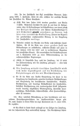 47
L64. Sn ber ,Seitldtriftbe6ßg[. preubilüenSureoua,$obr=
gong1890,1. 6o[hiabr,6eite24 uln. erfgienberonrtlidleEeriSt
be6.profefforeDr. Dl[hertGuttftobt:
4 (3f) 2[uBbem,Sobre1888 tourbengemelbet: ou| Serlin
3 3ö[e. llufterbemberigtetDr.med.g. au}bem58.polt3eii
rebier.über20Otfranfungenbei5ülulfinbern,bonbenenjebo$
ber p o[i6ei' Tröfibent (einfgönerGodluerftönbigeril)
mit 6i$er.heitgloubt onnemenEu fönnen,boB
ier eine irrtümIigeIuff oflung (feiten6bel2lr6te}l)
ber getuöfnli$enertemotöfenffiOtungin ber tlnrgebung
ber$rnpfpuftelnborlieg e.
b) fltebenbeientü[tberEerigt eine$teifexeü1täpl;igergmpf=
f$öben.@aift bie$tebebon einer groben,3all uon
Gr-fronfungenon onftecfenber,nöffenber$teüteunb 3bor in
ben$ofren1885bi6 1882unb tn rerfgiebenen@egenben
be6preuftif$en9ltaatB.6ie beronloftenbo6BteigBf,an6[eramt
om 5. 6eptembet.1888 Eu einerEefonnttnodlungsn bie
oufierpreufiifdlenftegierungen.
c) (16f) 16 EobeBfö[efur6 noü bergmpiung;bei 13 toixb
ber$ufommenfongrntt bergmpfunggeleugnet- oberbog
bomiterfoölnt.
d) Oie $mpfung mitte[Btierif0en $]npfitofla wirf,t
n 0 d l m e [ l rb e g ü n f t i g e n bo u f b i e G n t l t e f ) u n gb e r
6nt3ünbungenoIa bie mit IJtenlüenlgmqi[e.
e) 6a ifi bie ftebebon ltar'f,erGnt3ünbungber,gout in ber
tlrngebung berStnpftrunbe,Sutoeilenbrettarte2tnighellungen
unb 6nt3ünbungber beno$bortenSgtnpfibrüfen.Grgfipel,
Eerf$möxungunb bronbigeEefgoffenIleitbergrnpfipufteln,
fo[offoleEe{$mtuung(eintoubeneigrofieBgtüü,gefigetuebe
burbe bronbigobgeftofien)Elutbergiftung,gronifge gaut=
ougf$Iöge,ftofieflefiIe,6 $toinbfleSte,otuteg autaulldl[öge,
olleaiit bertreten.
165. GinetabellofeEeleu$tungau bembertiültigtenunbber=
rufenenSertuf$ung€uerfolrenber impf[reunbli@enWer1tegibt
Dr. med.Eallorin feiner$tebeirnengl.Sorlomentam11.Suni1880.
Gr er3öI1lte:
f 6in ßinbin Seebsftotbunlöngftonbengolgenbergmpfung,
loieberbelonbelnbe2[r3tou6brüdliü1be6eugt.Ser 6erigtäar6t[ente
 