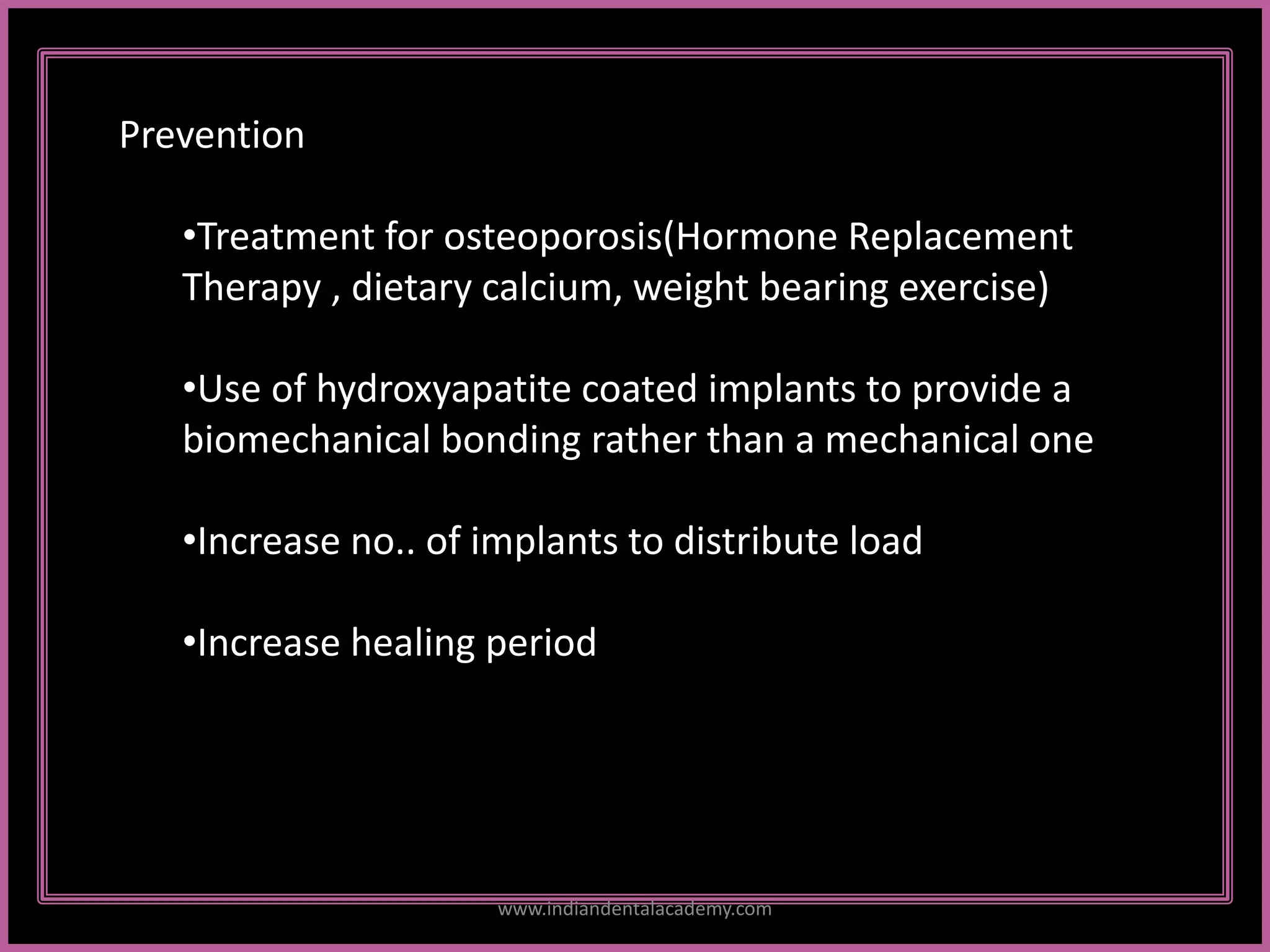 2
Prevention
•Treatment for osteoporosis(Hormone Replacement
Therapy , dietary calcium, weight bearing exercise)
•Use of hydroxyapatite coated implants to provide a
biomechanical bonding rather than a mechanical one
•Increase no.. of implants to distribute load
•Increase healing period
www.indiandentalacademy.com
 