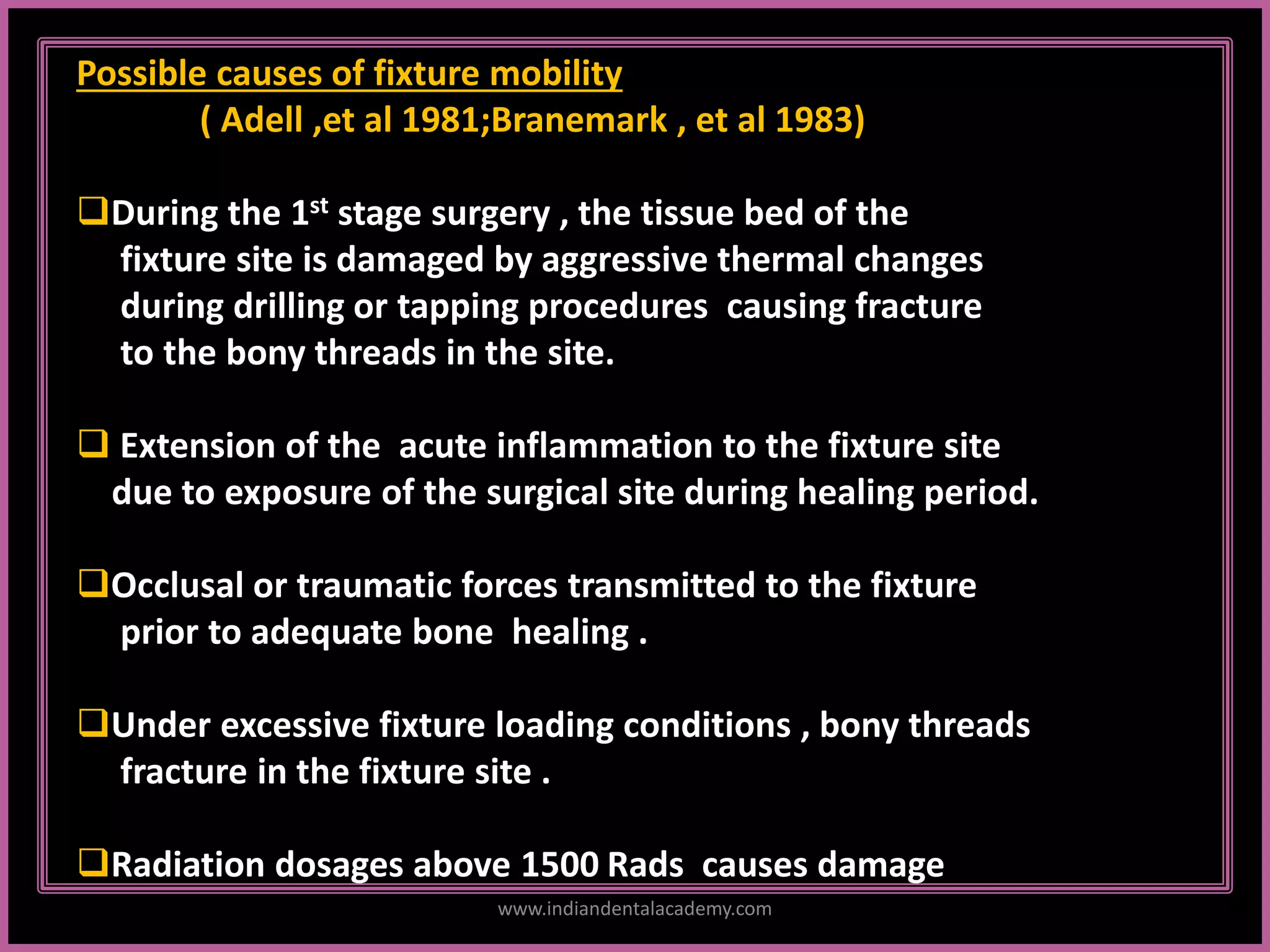 Possible causes of fixture mobility
( Adell ,et al 1981;Branemark , et al 1983)
During the 1st stage surgery , the tissue bed of the
fixture site is damaged by aggressive thermal changes
during drilling or tapping procedures causing fracture
to the bony threads in the site.
 Extension of the acute inflammation to the fixture site
due to exposure of the surgical site during healing period.
Occlusal or traumatic forces transmitted to the fixture
prior to adequate bone healing .
Under excessive fixture loading conditions , bony threads
fracture in the fixture site .
Radiation dosages above 1500 Rads causes damage
www.indiandentalacademy.com
 