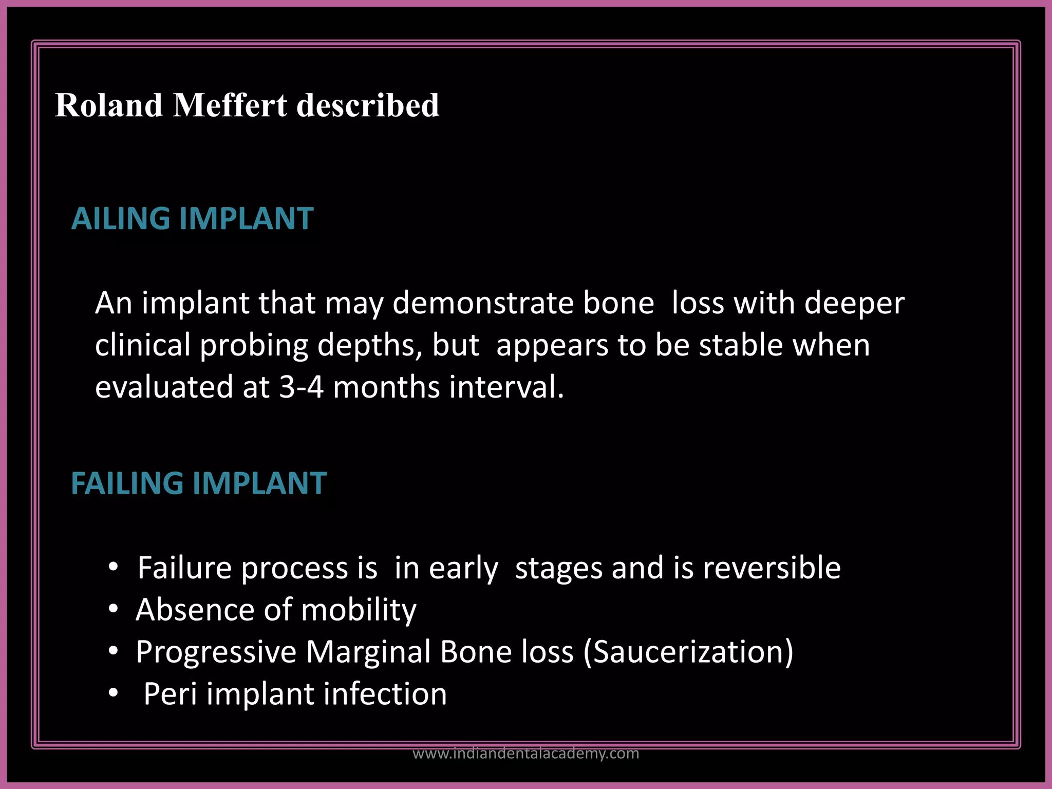 Roland Meffert described
FAILING IMPLANT
• Failure process is in early stages and is reversible
• Absence of mobility
• Progressive Marginal Bone loss (Saucerization)
• Peri implant infection
AILING IMPLANT
An implant that may demonstrate bone loss with deeper
clinical probing depths, but appears to be stable when
evaluated at 3-4 months interval.
www.indiandentalacademy.com
 