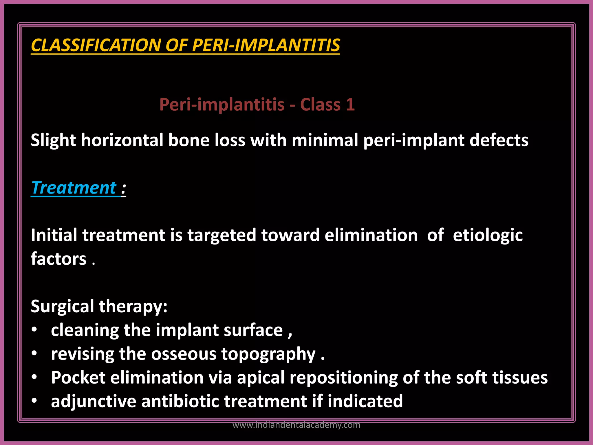 CLASSIFICATION OF PERI-IMPLANTITIS
Peri-implantitis - Class 1
Slight horizontal bone loss with minimal peri-implant defects
Treatment :
Initial treatment is targeted toward elimination of etiologic
factors .
Surgical therapy:
• cleaning the implant surface ,
• revising the osseous topography .
• Pocket elimination via apical repositioning of the soft tissues
• adjunctive antibiotic treatment if indicated
www.indiandentalacademy.com
 