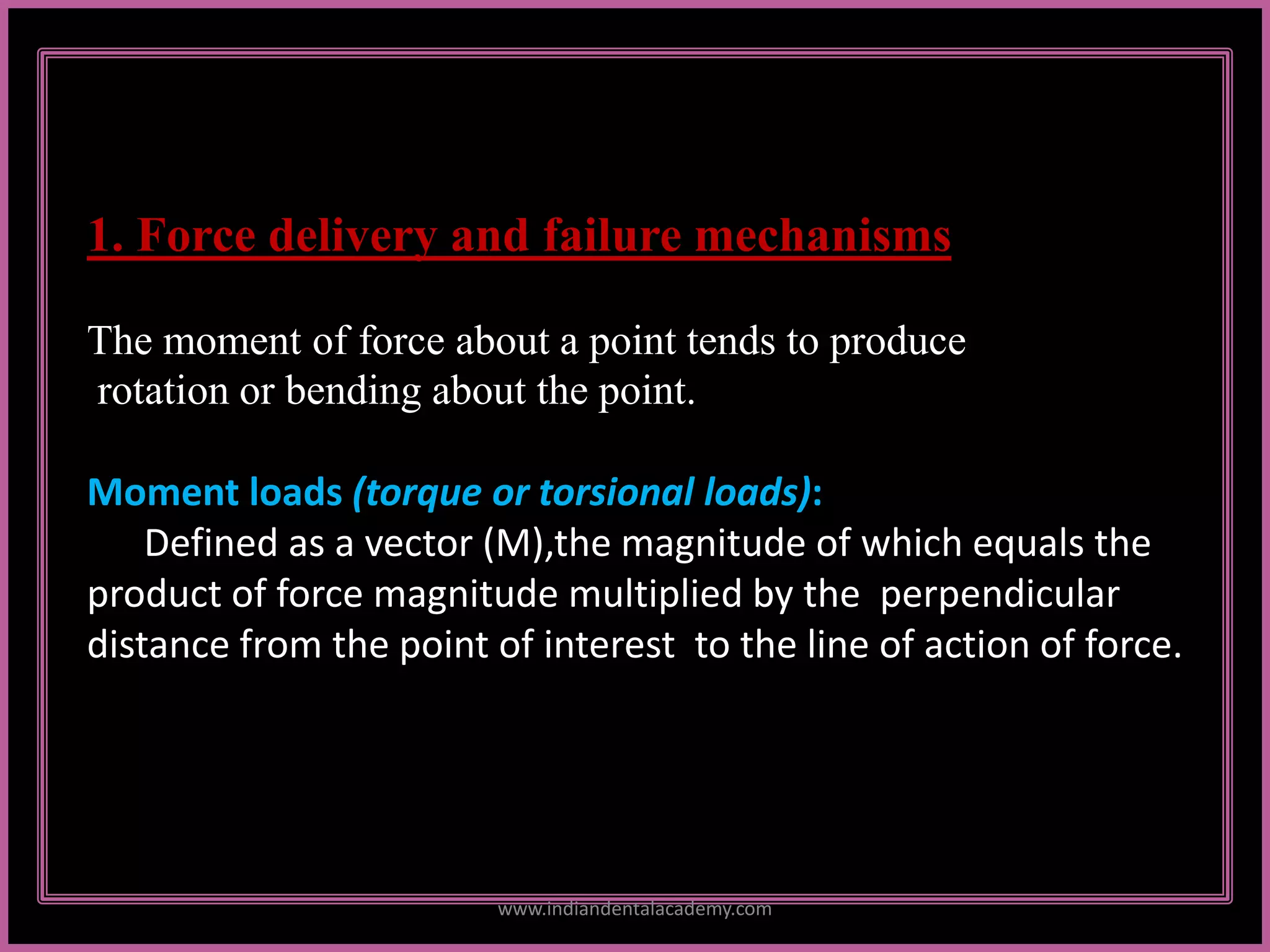 1. Force delivery and failure mechanisms
The moment of force about a point tends to produce
rotation or bending about the point.
Moment loads (torque or torsional loads):
Defined as a vector (M),the magnitude of which equals the
product of force magnitude multiplied by the perpendicular
distance from the point of interest to the line of action of force.
www.indiandentalacademy.com
 
