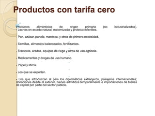 Productos con tarifa cero
-   Productos      alimenticios     de     origen       primario     (no   industrializados).
    - Leches en estado natural, maternizado y proteico infantiles.
                                            -
    - Pan, azúcar, panela, manteca, y otros de primera necesidad.
                                            -
    - Semillas, alimentos balanceados, fertilizantes.
                                            -
    - Tractores, arados, equipos de riego y otros de uso agrícola.
                                            -
    - Medicamentos y drogas de uso humano.
                                            -
    - Papel y libros.
                                            -
    - Los que se exporten.
                                            -
    - Los que introduzcan al país los diplomáticos extranjeros, pasajeros internacionales;
    donaciones desde el exterior, bienes admitidos temporalmente e importaciones de bienes
    de capital por parte del sector público.
 
