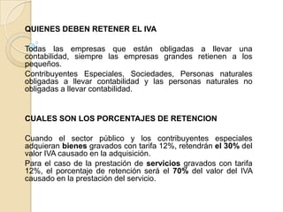 QUIENES DEBEN RETENER EL IVA

Todas las empresas que están obligadas a llevar una
contabilidad, siempre las empresas grandes retienen a los
pequeños.
Contribuyentes Especiales, Sociedades, Personas naturales
obligadas a llevar contabilidad y las personas naturales no
obligadas a llevar contabilidad.


CUALES SON LOS PORCENTAJES DE RETENCION

Cuando el sector público y los contribuyentes especiales
adquieran bienes gravados con tarifa 12%, retendrán el 30% del
valor IVA causado en la adquisición.
Para el caso de la prestación de servicios gravados con tarifa
12%, el porcentaje de retención será el 70% del valor del IVA
causado en la prestación del servicio.
 