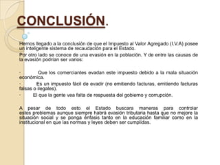 CONCLUSIÓN.
Hemos llegado a la conclusión de que el Impuesto al Valor Agregado (I.V.A) posee
un inteligente sistema de recaudación para el Estado.
Por otro lado se conoce de una evasión en la población. Y de entre las causas de
la evasión podrían ser varios:

·        Que los comerciantes evadan este impuesto debido a la mala situación
económica.
·       Es un impuesto fácil de evadir (no emitiendo facturas, emitiendo facturas
falsas o ilegales).
·      El que la gente vea falta de respuesta del gobierno y corrupción.

A pesar de todo esto el Estado buscara maneras para controlar
estos problemas aunque siempre habrá evasión tributaria hasta que no mejore la
situación social y se ponga énfasis tanto en la educación familiar como en la
institucional en que las normas y leyes deben ser cumplidas.
 