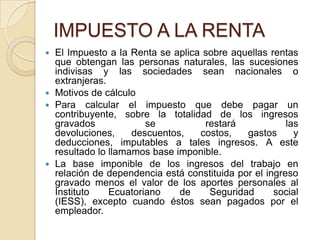 IMPUESTO A LA RENTA
 El Impuesto a la Renta se aplica sobre aquellas rentas
  que obtengan las personas naturales, las sucesiones
  indivisas y las sociedades sean nacionales o
  extranjeras.
 Motivos de cálculo
 Para calcular el impuesto que debe pagar un
  contribuyente, sobre la totalidad de los ingresos
  gravados             se          restará             las
  devoluciones,     descuentos,   costos,    gastos      y
  deducciones, imputables a tales ingresos. A este
  resultado lo llamamos base imponible.
 La base imponible de los ingresos del trabajo en
  relación de dependencia está constituida por el ingreso
  gravado menos el valor de los aportes personales al
  Instituto    Ecuatoriano    de    Seguridad       social
  (IESS), excepto cuando éstos sean pagados por el
  empleador.
 