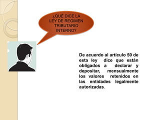 ¿QUÉ DICE LA
LEY DE REGIMEN
  TRIBUTARIO
   INTERNO?




            De acuerdo al artículo 50 de
            esta ley dice que están
            obligados a      declarar y
            depositar,   mensualmente
            los valores retenidos en
            las entidades legalmente
            autorizadas.
 
