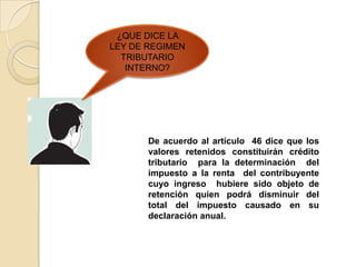 ¿QUE DICE LA
LEY DE REGIMEN
  TRIBUTARIO
   INTERNO?




       De acuerdo al artículo 46 dice que los
       valores retenidos constituirán crédito
       tributario para la determinación del
       impuesto a la renta del contribuyente
       cuyo ingreso hubiere sido objeto de
       retención quien podrá disminuir del
       total del impuesto causado en su
       declaración anual.
 