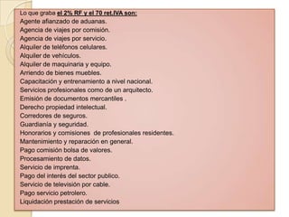 Lo que graba el 2% RF y el 70 ret.IVA son:
Agente afianzado de aduanas.
Agencia de viajes por comisión.
Agencia de viajes por servicio.
Alquiler de teléfonos celulares.
Alquiler de vehículos.
Alquiler de maquinaria y equipo.
Arriendo de bienes muebles.
Capacitación y entrenamiento a nivel nacional.
Servicios profesionales como de un arquitecto.
Emisión de documentos mercantiles .
Derecho propiedad intelectual.
Corredores de seguros.
Guardianía y seguridad.
Honorarios y comisiones de profesionales residentes.
Mantenimiento y reparación en general.
Pago comisión bolsa de valores.
Procesamiento de datos.
Servicio de imprenta.
Pago del interés del sector publico.
Servicio de televisión por cable.
Pago servicio petrolero.
Liquidación prestación de servicios
 