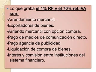  Lo que graba el 1% RF y el 70% ret.IVA
  son:
-Arrendamiento mercantil.
-Exportadores de bienes.
-Arriendo mercantil con opción compra.
-Pago de medios de comunicación directo.
-Pago agencia de publicidad.
-Liquidación de compra de bienes.
-Interés y comisión entre instituciones del
  sistema financiero.
 