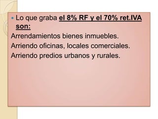 Lo que graba el 8% RF y el 70% ret.IVA
 son:
Arrendamientos bienes inmuebles.
Arriendo oficinas, locales comerciales.
Arriendo predios urbanos y rurales.
 
