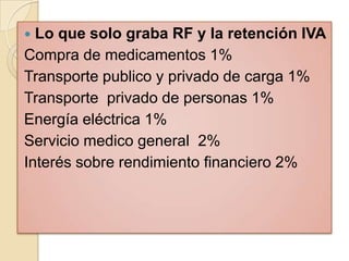  Lo que solo graba RF y la retención IVA
Compra de medicamentos 1%
Transporte publico y privado de carga 1%
Transporte privado de personas 1%
Energía eléctrica 1%
Servicio medico general 2%
Interés sobre rendimiento financiero 2%
 