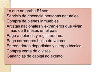 Lo que no graba Rf son:
Servicio de docencia personas naturales.
Compra de bienes inmuebles.
Artistas nacionales y extranjeros que vivan
 mas de 6 meses en el país.
Pago a notarios y registradores.
Pago corredores bolsa de valores.
Entrenadores deportistas y cuerpo técnico.
Compra venta de divisas.
Ganancias de capital no exento.
 