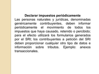 Declarar impuestos periódicamente
Las personas naturales y jurídicas, denominadas
genéricamente contribuyentes, deben informar
periódicamente el movimiento de todos los
impuestos que haya causado, retenido o percibido;
para el efecto utilizará los formularios generados
por el SRI; los contribuyentes a petición del SRI
deben proporcionar cualquier otro tipo de datos e
información sobre tributos. Ejemplo: anexos
transaccionales.
 