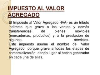 IMPUESTO AL VALOR
AGREGADO
El Impuesto al Valor Agregado -IVA- es un tributo
indirecto que grava a las ventas y demás
transferencias      de      bienes      movibles
(mercaderías, productos) y a la prestación de
algunos                                 servicios.
Este impuesto asume el nombre de Valor
Agregado porque grava a todas las etapas de
comercialización, dando lugar al hecho generador
en cada una de ellas.
 