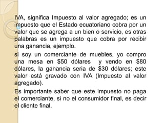 IVA, significa Impuesto al valor agregado; es un
impuesto que el Estado ecuatoriano cobra por un
valor que se agrega a un bien o servicio, es otras
palabras es un impuesto que cobra por recibir
una ganancia, ejemplo.
si soy un comerciante de muebles, yo compro
una mesa en $50 dólares y vendo en $80
dólares, la ganancia seria de $30 dólares; este
valor está gravado con IVA (Impuesto al valor
agregado).
Es importante saber que este impuesto no paga
el comerciante, si no el consumidor final, es decir
el cliente final.
 