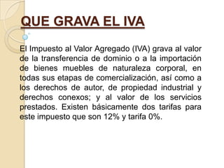QUE GRAVA EL IVA
El Impuesto al Valor Agregado (IVA) grava al valor
de la transferencia de dominio o a la importación
de bienes muebles de naturaleza corporal, en
todas sus etapas de comercialización, así como a
los derechos de autor, de propiedad industrial y
derechos conexos; y al valor de los servicios
prestados. Existen básicamente dos tarifas para
este impuesto que son 12% y tarifa 0%.
 