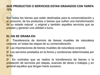 QUE PRODUCTOS O SERVICIOS ESTAN GRAVADOS CON TARIFA
12%

Son todos los bienes que están destinados para la comercialización y
el consumo; de los productos o bienes que sufren una transformación
de su estado natural u original y también aquellos servicios que se
prestan y generan una utilidad o lucro.

EL IVA SE GRABA EN:
Ø Transferencia de dominio de bienes muebles de naturaleza
corporal, en todas las etapas de su comercialización.
Ø Las importaciones de bienes muebles de naturaleza corporal.
Ø Los servicios prestados en la forma y condiciones determinadas por
la ley.
Ø En contratos que se realice la transferencia de bienes o la
prestación de servicios por etapas, avances de obras o trabajos y en
general aquellos que tengan tracto sucesivo.
 