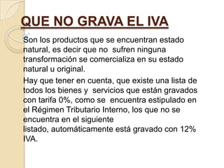 QUE NO GRAVA EL IVA
Son los productos que se encuentran estado
natural, es decir que no sufren ninguna
transformación se comercializa en su estado
natural u original.
Hay que tener en cuenta, que existe una lista de
todos los bienes y servicios que están gravados
con tarifa 0%, como se encuentra estipulado en
el Régimen Tributario Interno, los que no se
encuentra en el siguiente
listado, automáticamente está gravado con 12%
IVA.
 