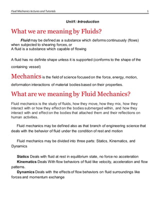 Fluid Mechanics lectures and Tutorials 1
Unit1: Introduction
What we are meaning by Fluids?
Fluid may be defined as a substance which deforms continuously (flows)
when subjected to shearing forces, or
A fluid is a substance which capable of flowing
A fluid has no definite shape unless it is supported (conforms to the shape of the
containing vessel)
Mechanicsis the field of science focused on the force, energy, motion,
deformation interactions of material bodies based on their properties.
What are we meaning by Fluid Mechanics?
Fluid mechanics is the study of fluids, how they move, how they mix, how they
interact with or how they effect on the bodies submerged within, and how they
interact with and effect on the bodies that attached them and their reflections on
human activities.
Fluid mechanics may be defined also as that branch of engineering science that
deals with the behavior of fluid under the condition of rest and motion
Fluid mechanics may be divided into three parts: Statics, Kinematics, and
Dynamics
Statics Deals with fluid at rest in equilibrium state, no force no acceleration
Kinematics Deals With flow behaviors of fluid like velocity, acceleration and flow
patterns.
Dynamics Deals with the effects of flow behaviors on fluid surroundings like
forces and momentum exchange
 