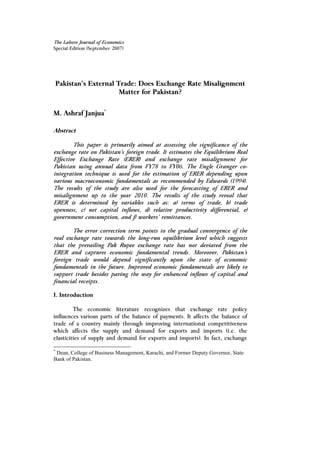 The Lahore Journal of Economics
Special Edition (September 2007)
Pakistan’s External Trade: Does Exchange Rate Misalignment
Matter for Pakistan?
M. Ashraf Janjua*
Abstract
This paper is primarily aimed at assessing the significance of the
exchange rate on Pakistan’s foreign trade. It estimates the Equilibrium Real
Effective Exchange Rate (ERER) and exchange rate misalignment for
Pakistan using annual data from FY78 to FY06. The Engle Granger co-
integration technique is used for the estimation of ERER depending upon
various macroeconomic fundamentals as recommended by Edwards (1994).
The results of the study are also used for the forecasting of ERER and
misalignment up to the year 2010. The results of the study reveal that
ERER is determined by variables such as: a) terms of trade, b) trade
openness, c) net capital inflows, d) relative productivity differential, e)
government consumption, and f) workers’ remittances.
The error correction term points to the gradual convergence of the
real exchange rate towards the long-run equilibrium level which suggests
that the prevailing Pak Rupee exchange rate has not deviated from the
ERER and captures economic fundamental trends. Moreover, Pakistan’s
foreign trade would depend significantly upon the state of economic
fundamentals in the future. Improved economic fundamentals are likely to
support trade besides paving the way for enhanced inflows of capital and
financial receipts.
I. Introduction
The economic literature recognizes that exchange rate policy
influences various parts of the balance of payments. It affects the balance of
trade of a country mainly through improving international competitiveness
which affects the supply and demand for exports and imports (i.e. the
elasticities of supply and demand for exports and imports). In fact, exchange
*
Dean, College of Business Management, Karachi, and Former Deputy Governor, State
Bank of Pakistan.
 